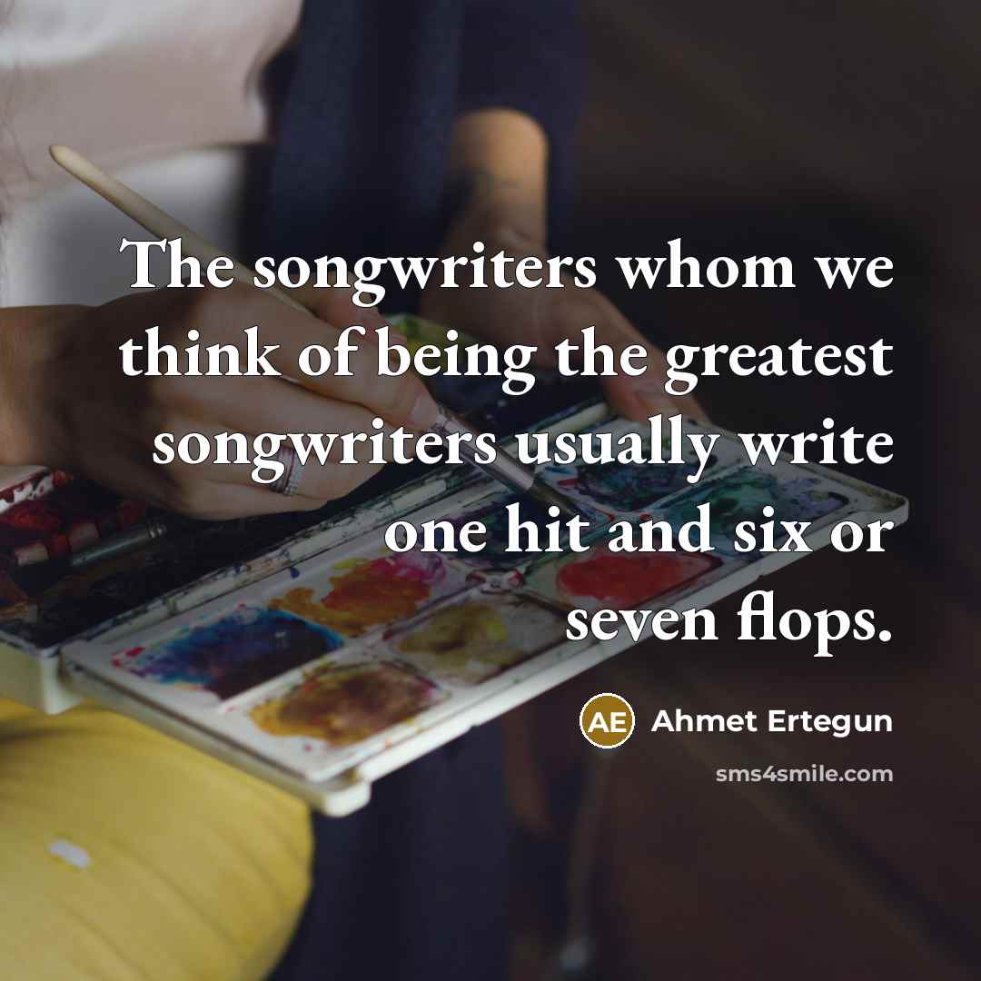 “The songwriters whom we think of being the greatest songwriters usually write one hit and six or seven flops.” quote by Ahmet Ertegun