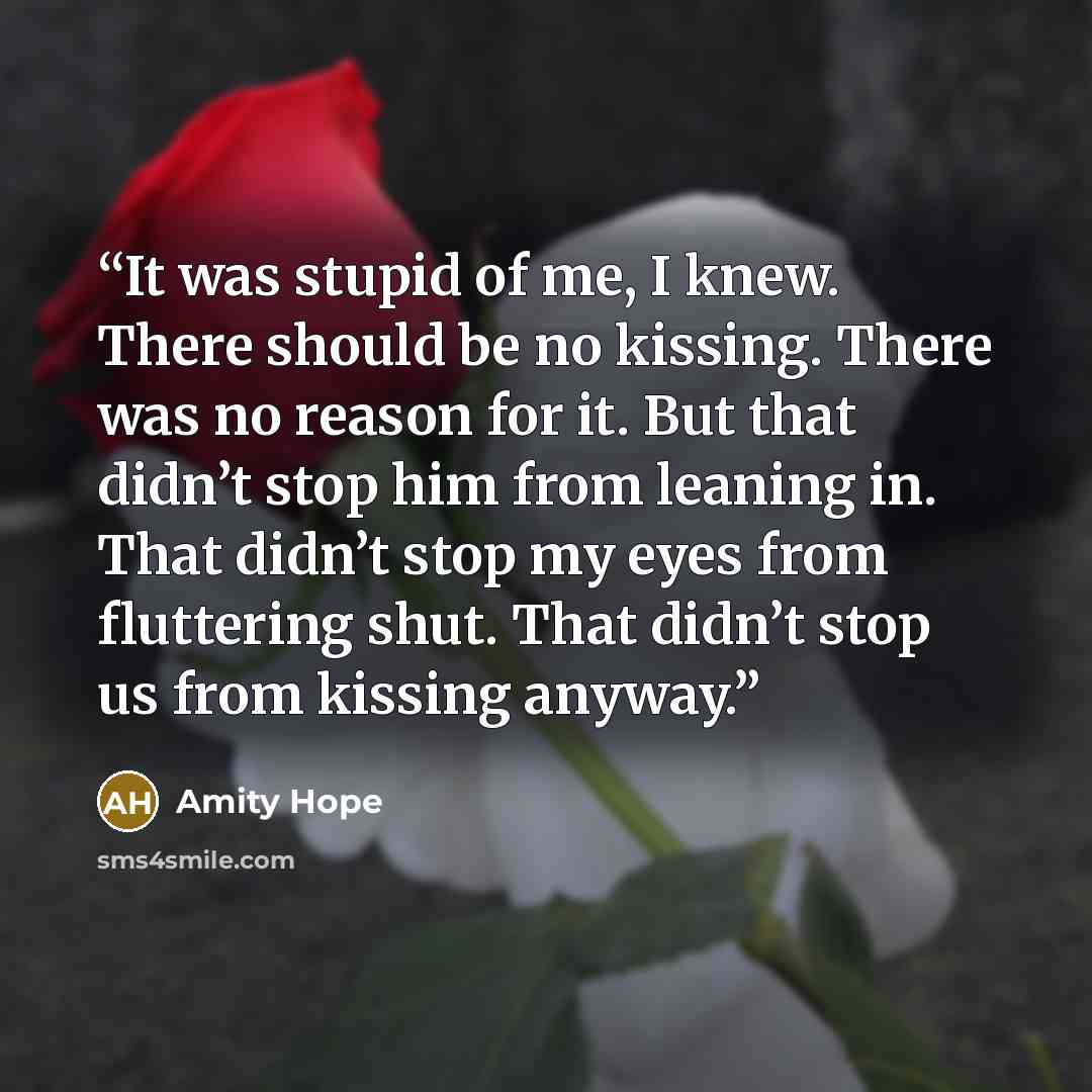 “It was stupid of me, I knew. There should be no kissing. There was no reason for it. But that didn’t stop him from leaning in. That didn’t stop my eyes from fluttering shut. That didn’t stop us from kissing anyway.” quote by Amity Hope