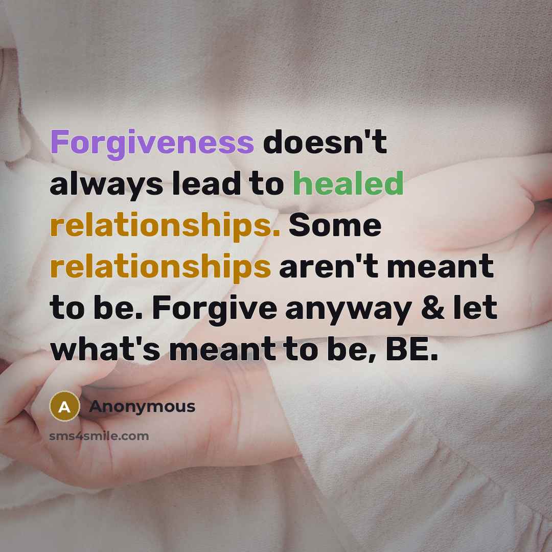 “Forgiveness doesn't always lead to healed relationships. Some relationships aren't meant to be. Forgive anyway & let what's meant to be, BE.” quote by Anonymous