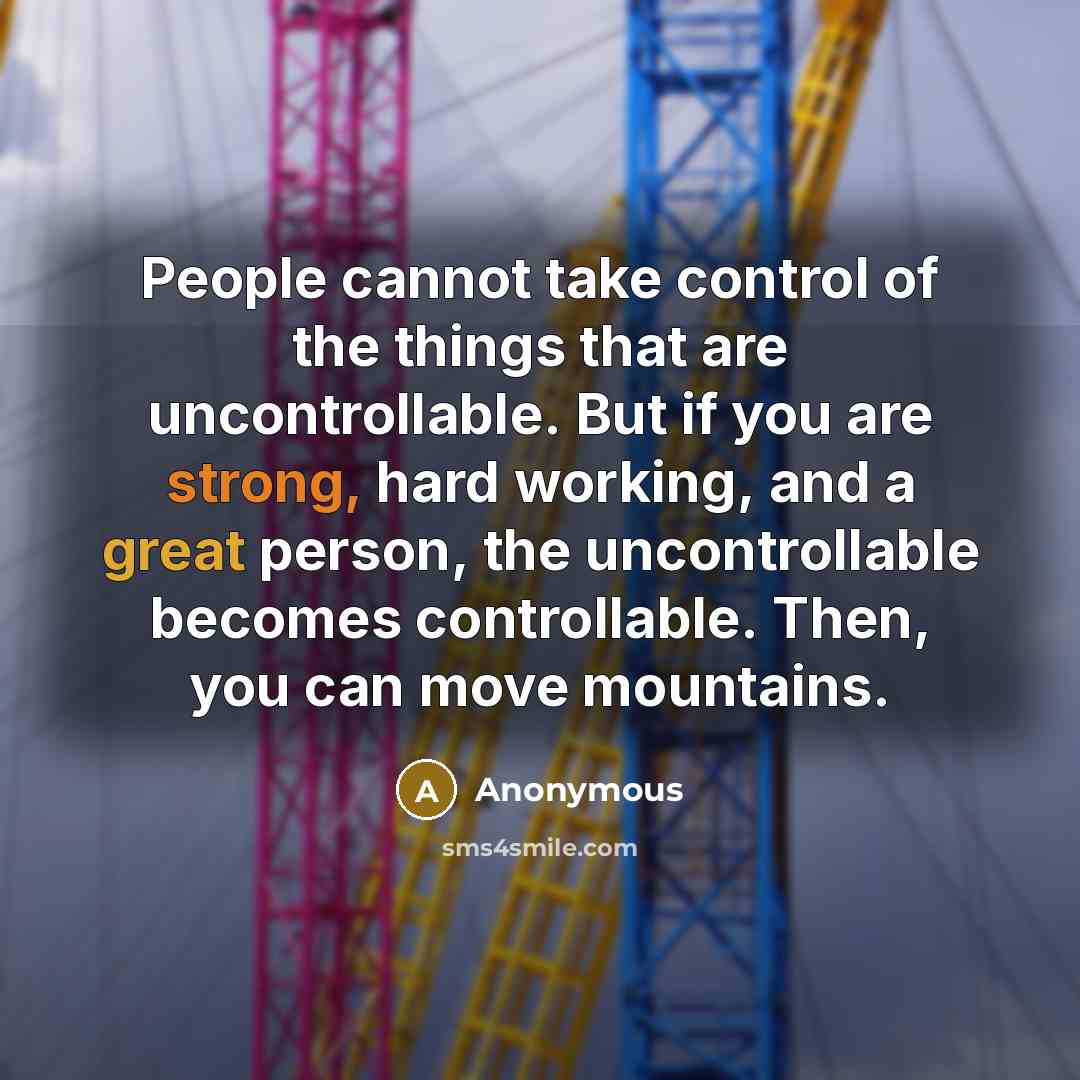 “People cannot take control of the things that are uncontrollable. But if you are strong, hard working, and a great person, the uncontrollable becomes controllable. Then, you can move mountains.” quote by Anonymous