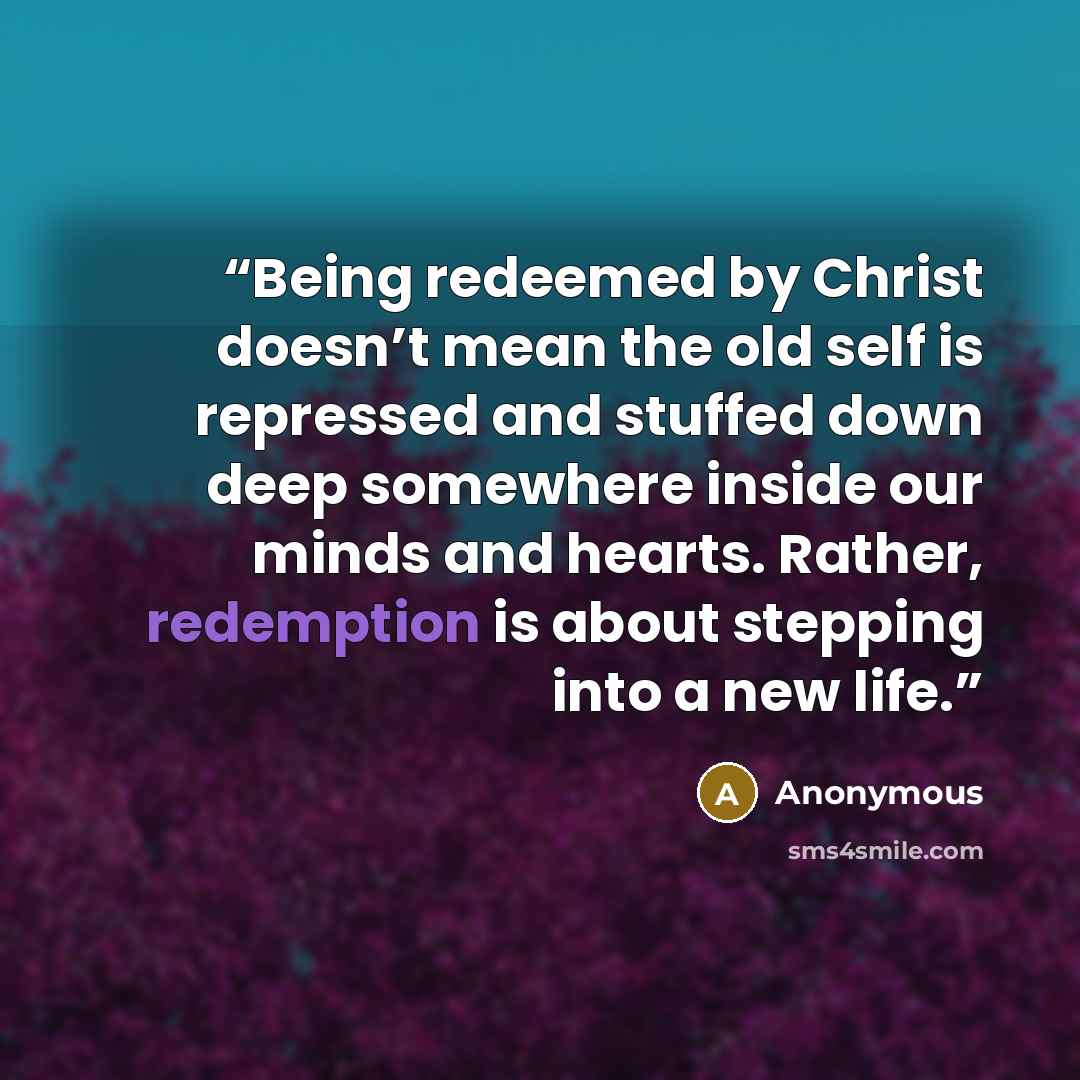 “Being redeemed by Christ doesn’t mean the old self is repressed and stuffed down deep somewhere inside our minds and hearts. Rather, redemption is about stepping into a new life.” quote by Anonymous