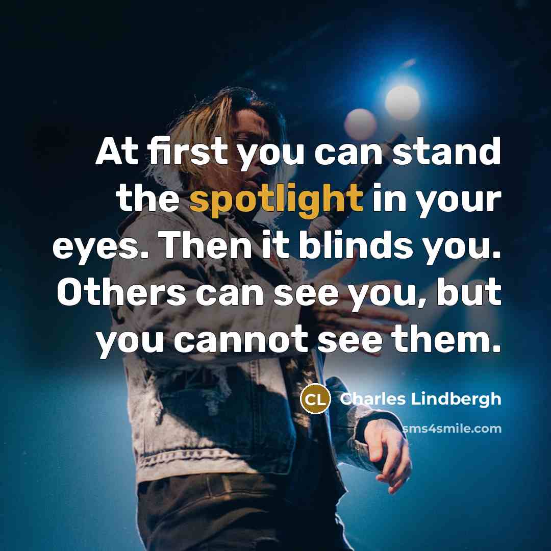 “At first you can stand the spotlight in your eyes. Then it blinds you. Others can see you, but you cannot see them.” quote by Charles Lindbergh