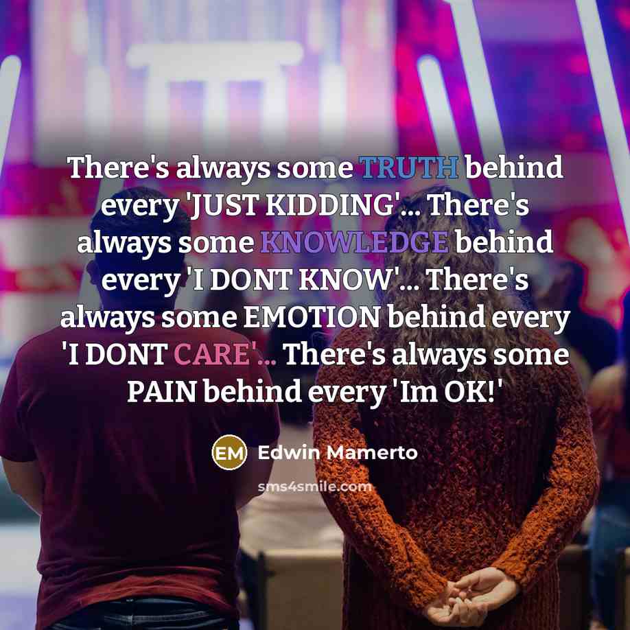 “There's always some TRUTH behind every 'JUST KIDDING'... There's always some KNOWLEDGE behind every 'I DONT KNOW'... There's always some EMOTION behind every 'I DONT CARE'... There's always some PAIN behind every 'Im OK!'” quote by Edwin Mamerto