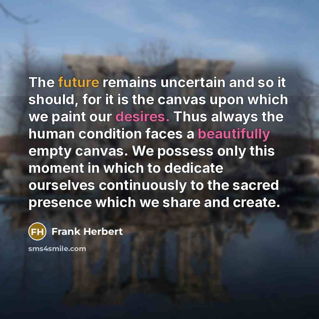 “The future remains uncertain and so it should, for it is the canvas upon which we paint our desires. Thus always the human condition faces a beautifully empty canvas. We possess only this moment in which to dedicate ourselves continuously to the sacred presence which we share and create.” quote by Frank Herbert