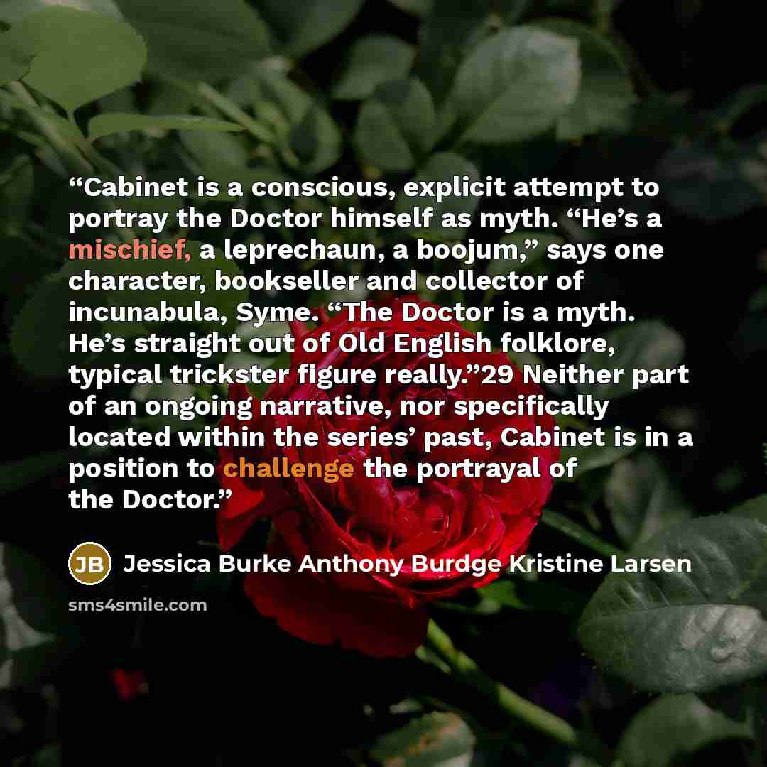 “Cabinet is a conscious, explicit attempt to portray the Doctor himself as myth. “He’s a mischief, a leprechaun, a boojum,” says one character, bookseller and collector of incunabula, Syme. “The Doctor is a myth. He’s straight out of Old English folklore, typical trickster figure really.”29 Neither…” quote by Jessica Burke Anthony Burdge Kristine Larsen