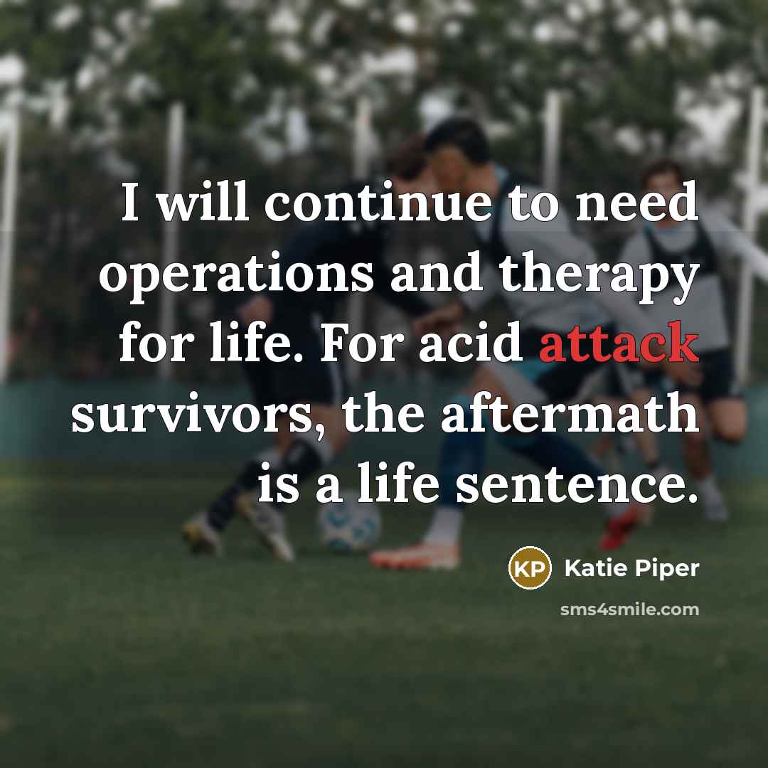 “I will continue to need operations and therapy for life. For acid attack survivors, the aftermath is a life sentence.” quote by Katie Piper