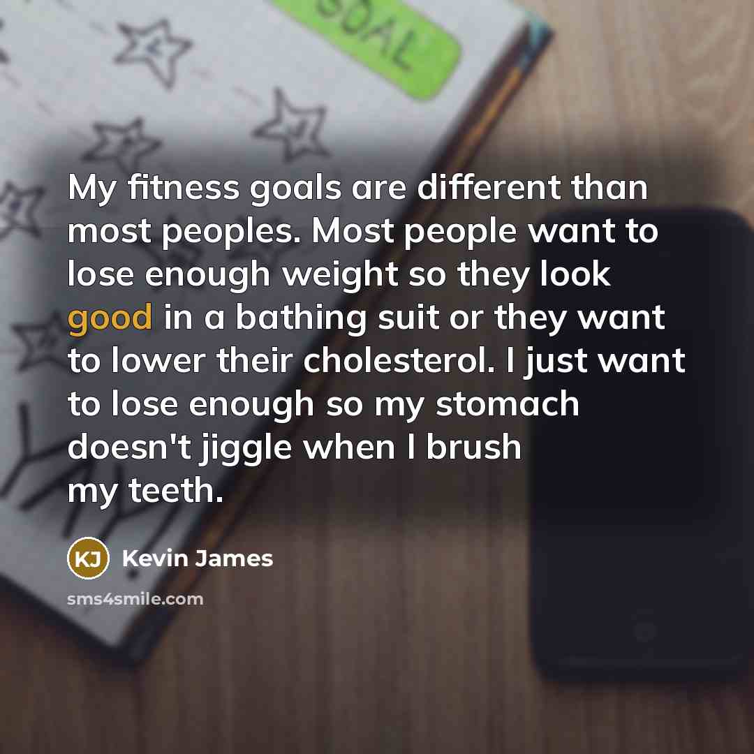 “My fitness goals are different than most peoples. Most people want to lose enough weight so they look good in a bathing suit or they want to lower their cholesterol. I just want to lose enough so my stomach doesn't jiggle when I brush my teeth.” quote by Kevin James