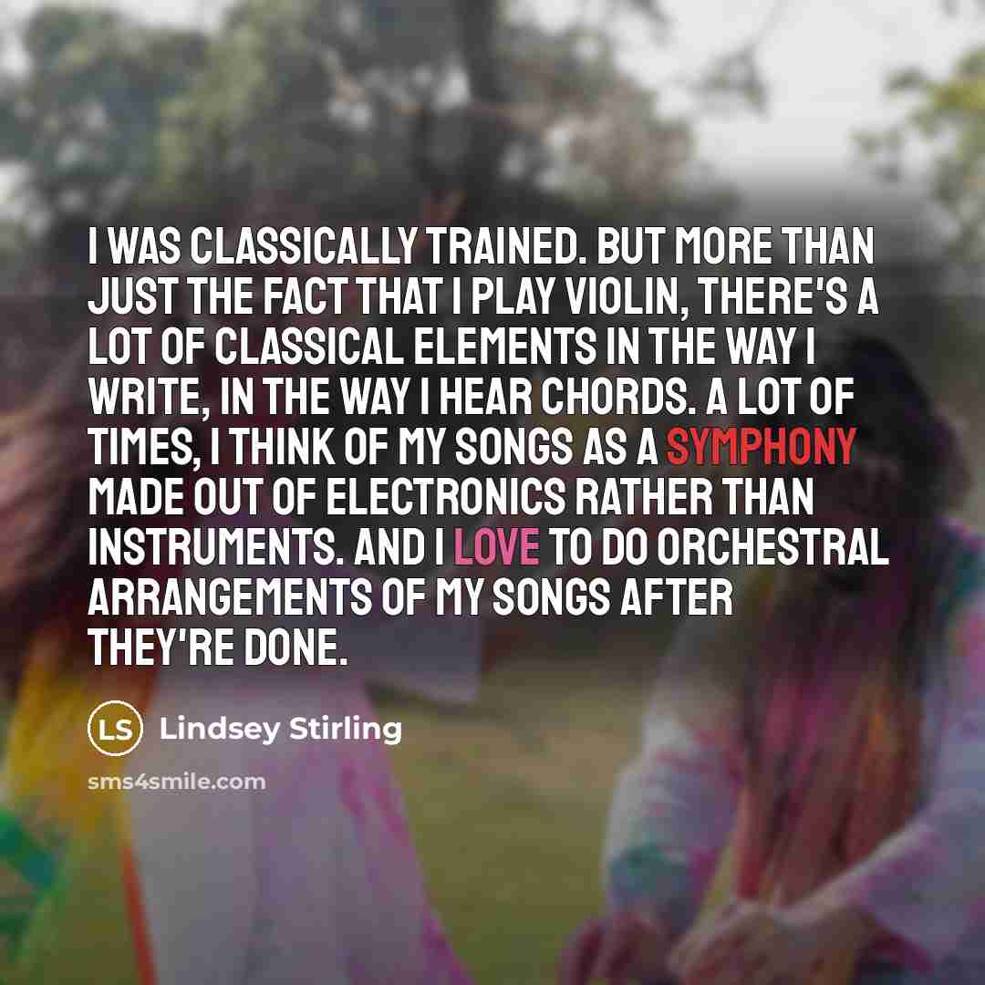 “I was classically trained. But more than just the fact that I play violin, there's a lot of classical elements in the way I write, in the way I hear chords. A lot of times, I think of my songs as a symphony made out of electronics rather than instruments. And I love to do orchestral arrangements…” quote by Lindsey Stirling