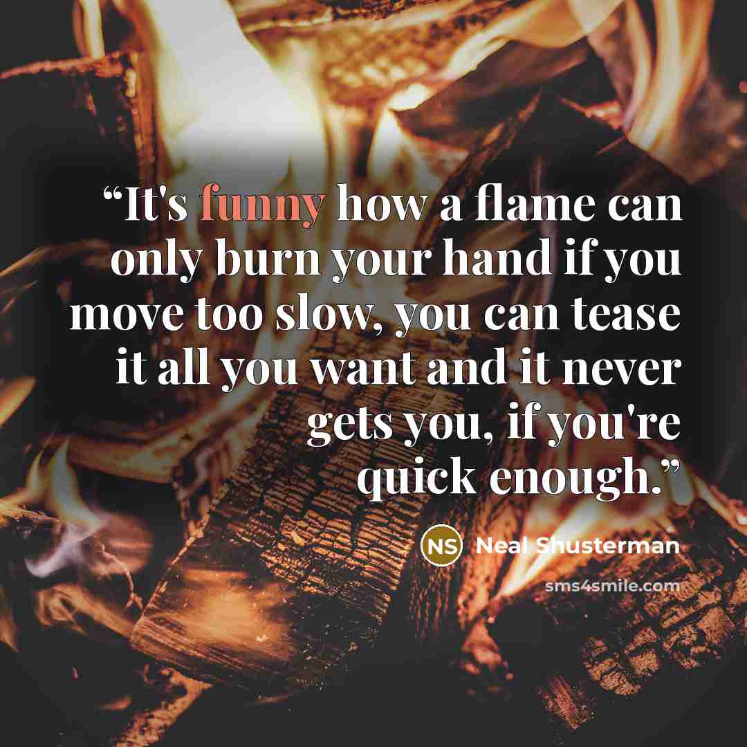 “It's funny how a flame can only burn your hand if you move too slow, you can tease it all you want and it never gets you, if you're quick enough.” quote by Neal Shusterman