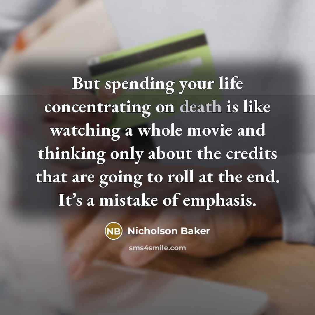 “But spending your life concentrating on death is like watching a whole movie and thinking only about the credits that are going to roll at the end. It’s a mistake of emphasis.” quote by Nicholson Baker