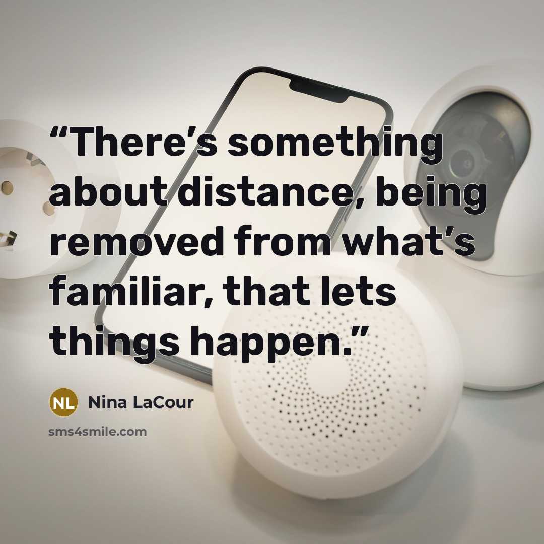 “There’s something about distance, being removed from what’s familiar, that lets things happen.” quote by Nina LaCour
