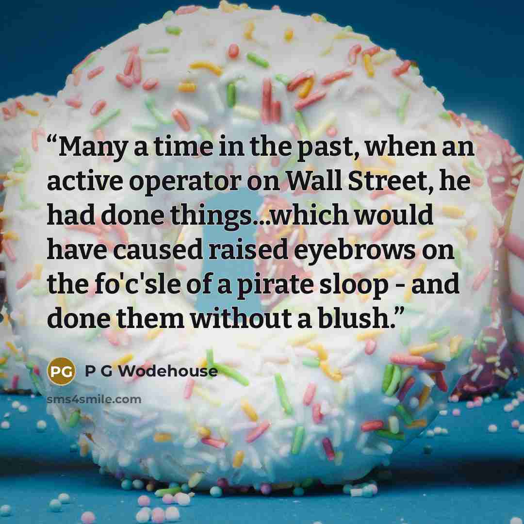 “Many a time in the past, when an active operator on Wall Street, he had done things...which would have caused raised eyebrows on the fo'c'sle of a pirate sloop - and done them without a blush.” quote by P G Wodehouse