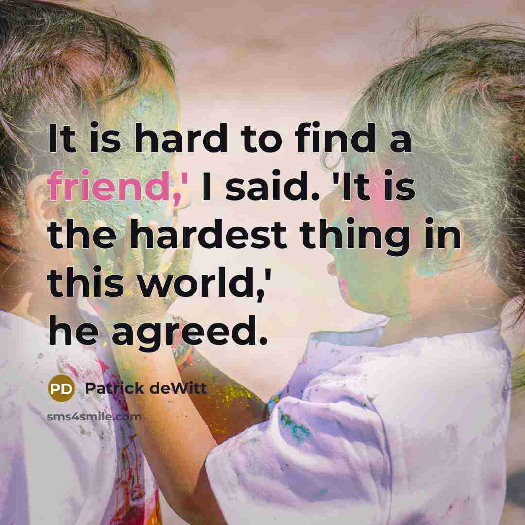 “It is hard to find a friend,' I said. 'It is the hardest thing in this world,' he agreed.” quote by Patrick deWitt