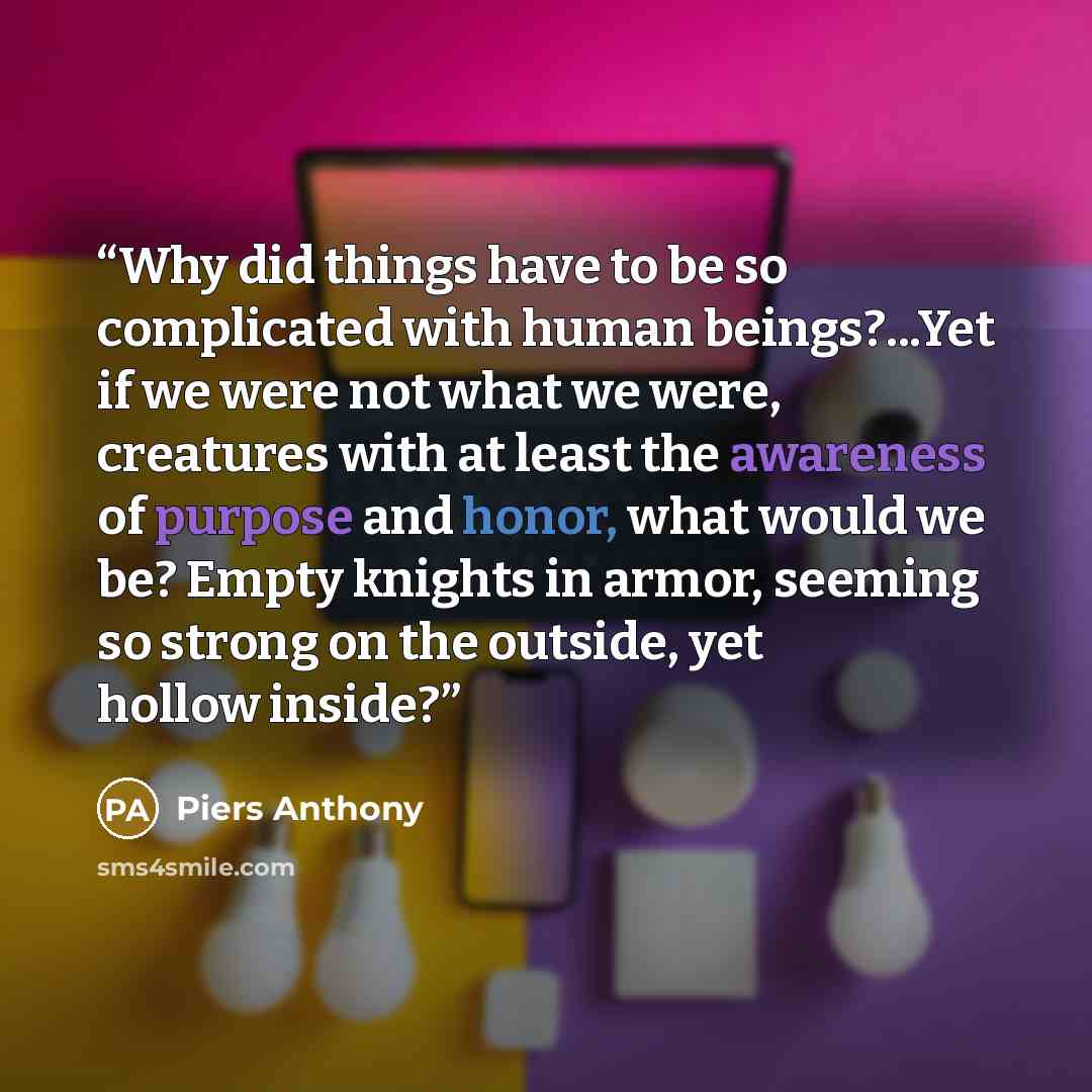 “Why did things have to be so complicated with human beings?...Yet if we were not what we were, creatures with at least the awareness of purpose and honor, what would we be? Empty knights in armor, seeming so strong on the outside, yet hollow inside?” quote by Piers Anthony