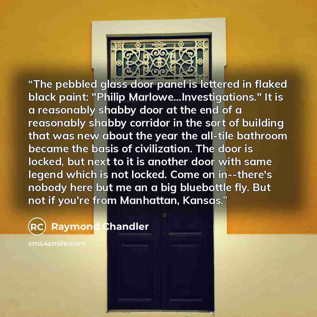 “The pebbled glass door panel is lettered in flaked black paint: "Philip Marlowe...Investigations." It is a reasonably shabby door at the end of a reasonably shabby corridor in the sort of building that was new about the year the all-tile bathroom became the basis of civilization. The door is…” quote by Raymond Chandler