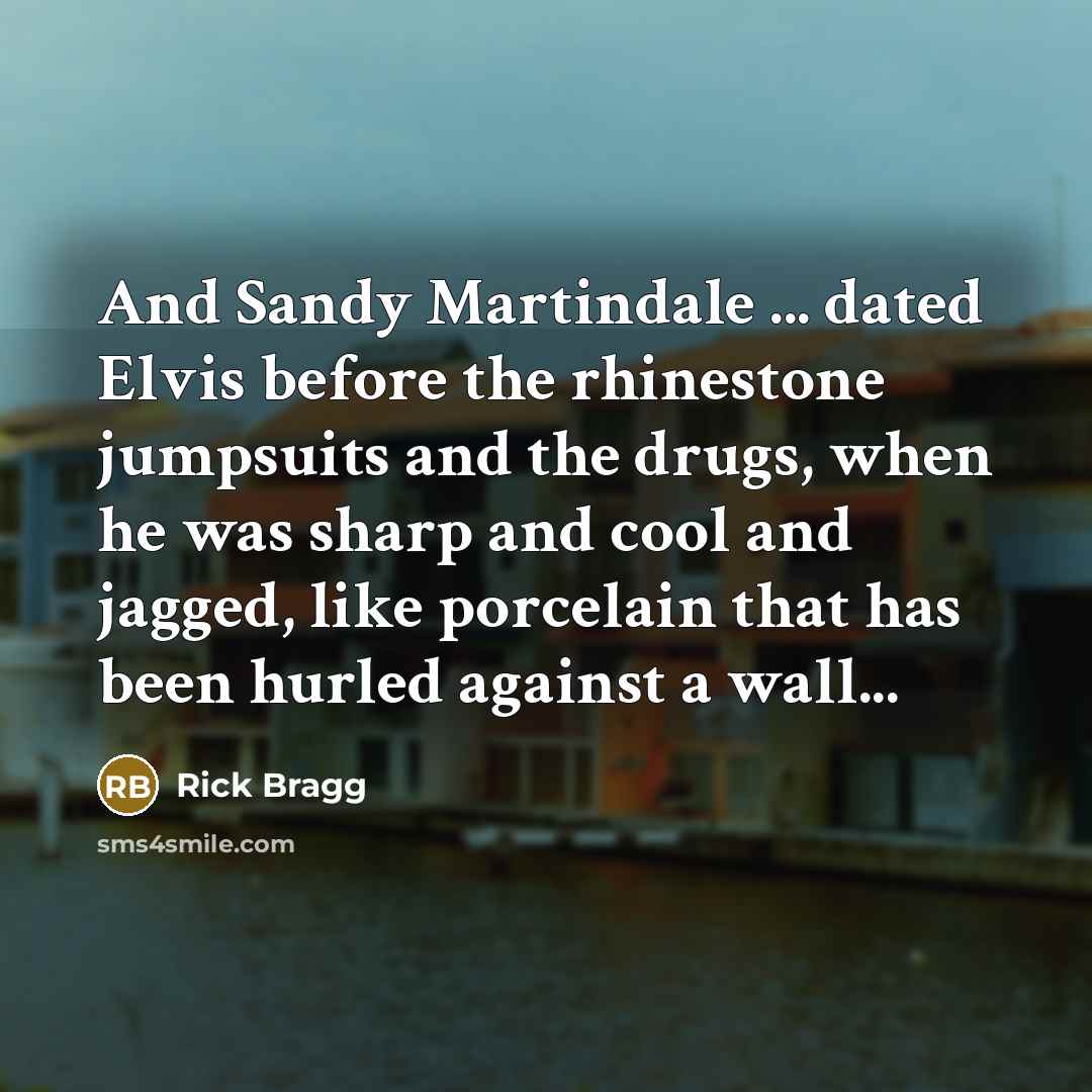“And Sandy Martindale ... dated Elvis before the rhinestone jumpsuits and the drugs, when he was sharp and cool and jagged, like porcelain that has been hurled against a wall...” quote by Rick Bragg