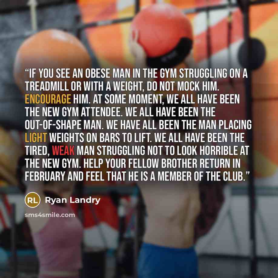 “If you see an obese man in the gym struggling on a treadmill or with a weight, do not mock him. Encourage him. At some moment, we all have been the new gym attendee. We all have been the out-of-shape man. We have all been the man placing light weights on bars to lift. We all have been the tired…” quote by Ryan Landry