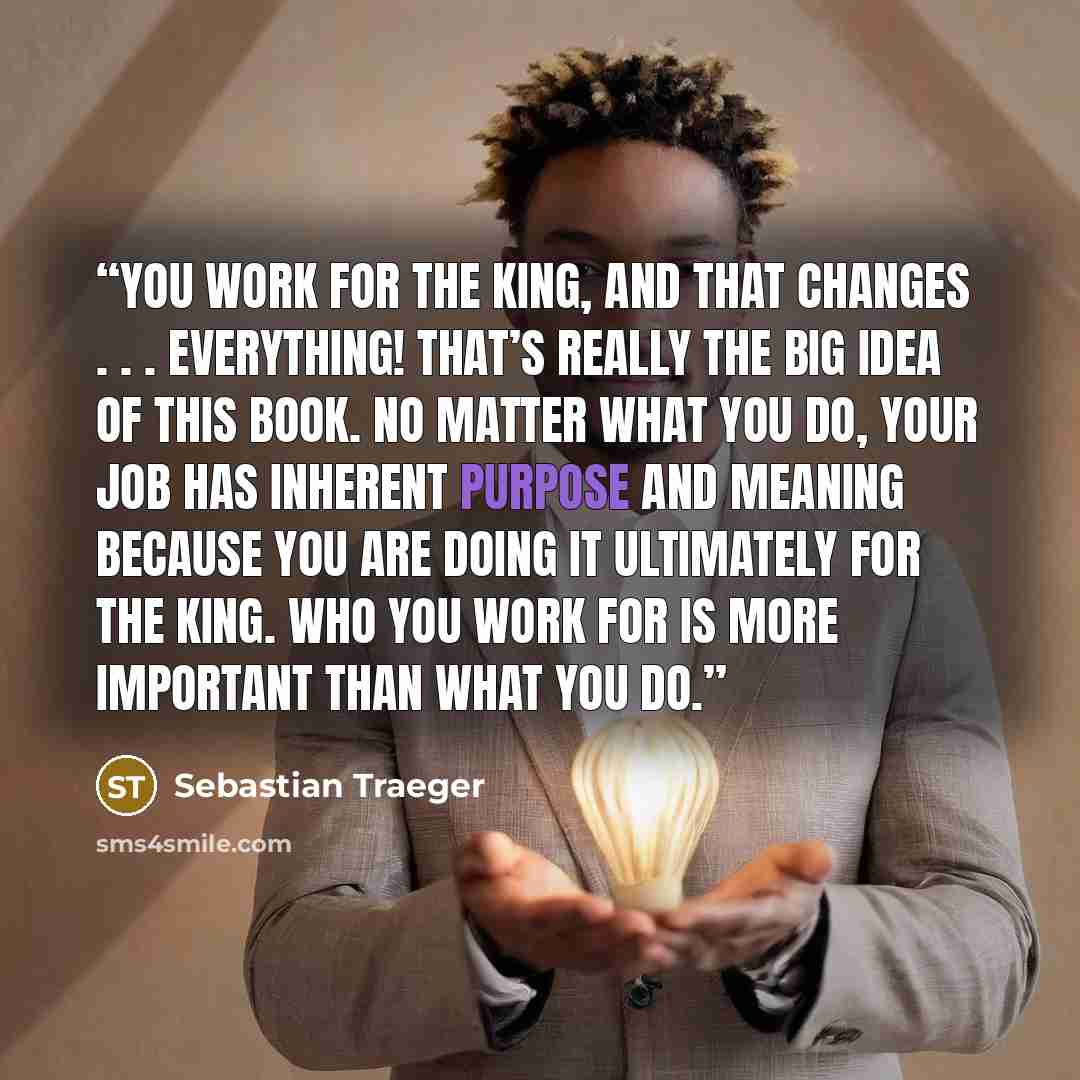 “YOU WORK FOR THE KING, AND THAT CHANGES . . . EVERYTHING! That’s really the big idea of this book. No matter what you do, your job has inherent purpose and meaning because you are doing it ultimately for the King. Who you work for is more important than what you do.” quote by Sebastian Traeger