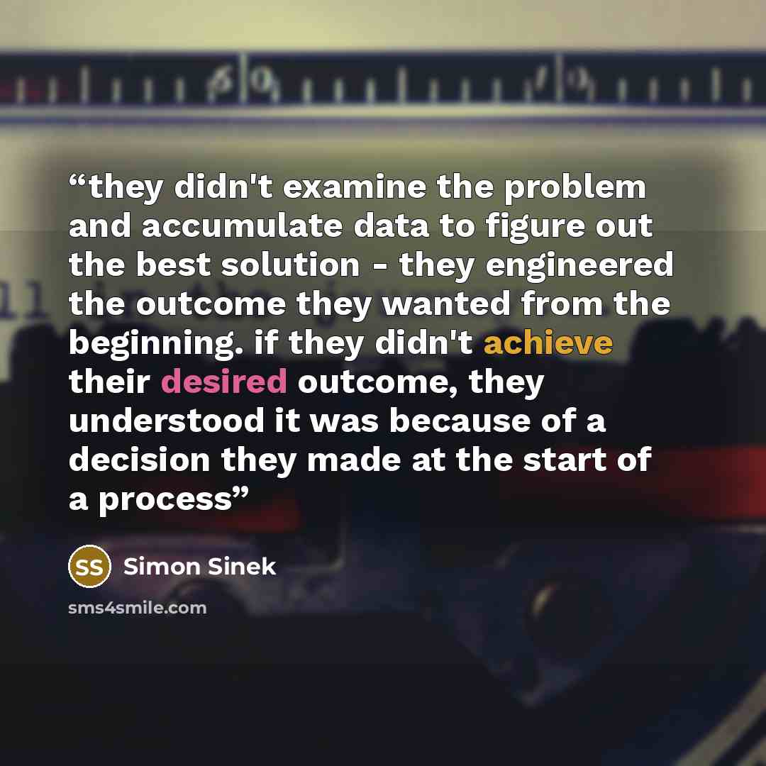 “they didn't examine the problem and accumulate data to figure out the best solution - they engineered the outcome they wanted from the beginning. if they didn't achieve their desired outcome, they understood it was because of a decision they made at the start of a process” quote by Simon Sinek
