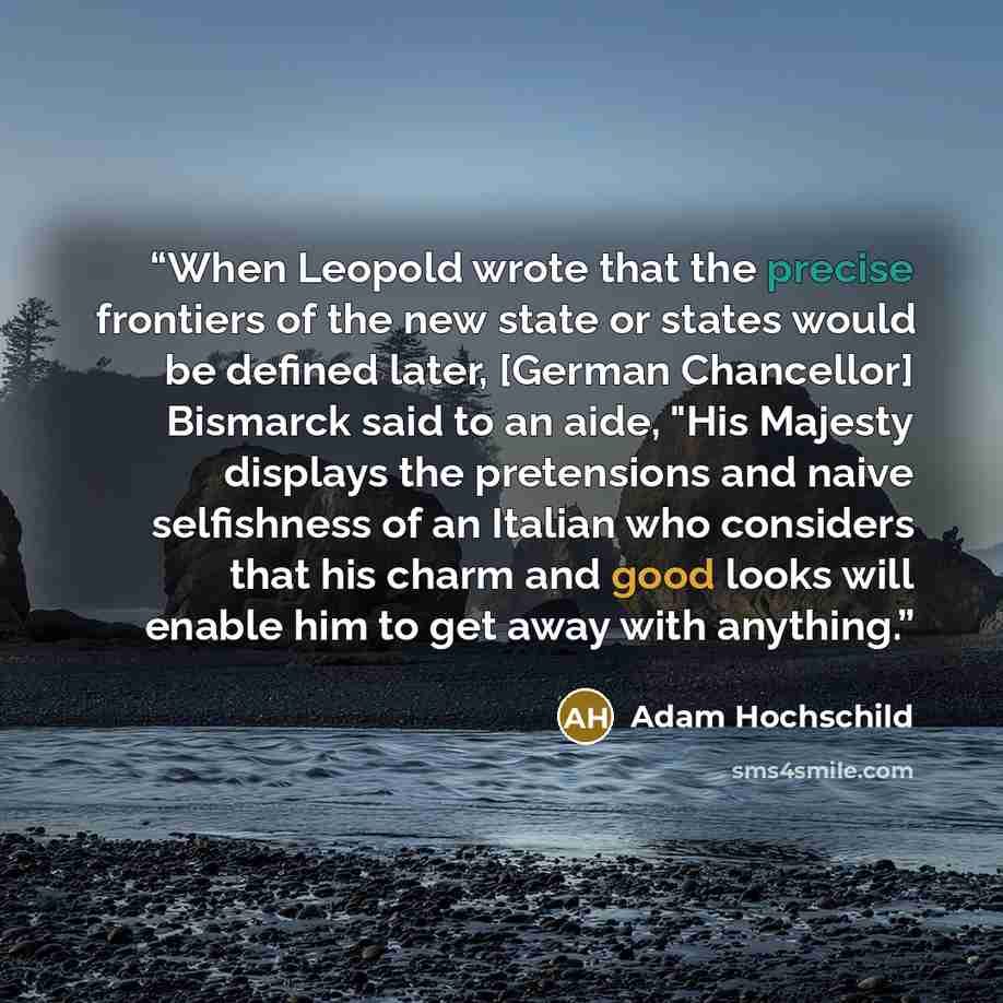 “When Leopold wrote that the precise frontiers of the new state or states would be defined later, [German Chancellor] Bismarck said to an aide, "His Majesty displays the pretensions and naive selfishness of an Italian who considers that his charm and good looks will enable him to get away with…” quote by Adam Hochschild