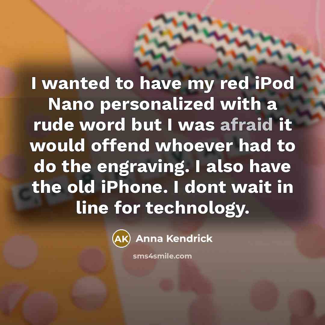 “I wanted to have my red iPod Nano personalized with a rude word but I was afraid it would offend whoever had to do the engraving. I also have the old iPhone. I dont wait in line for technology.” quote by Anna Kendrick