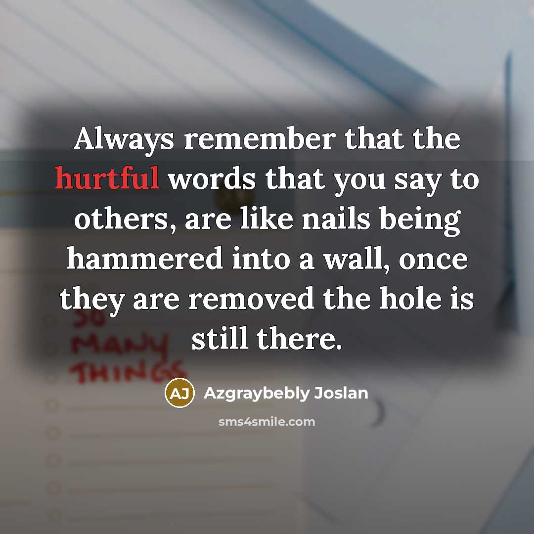 “Always remember that the hurtful words that you say to others, are like nails being hammered into a wall, once they are removed the hole is still there.” quote by Azgraybebly Joslan