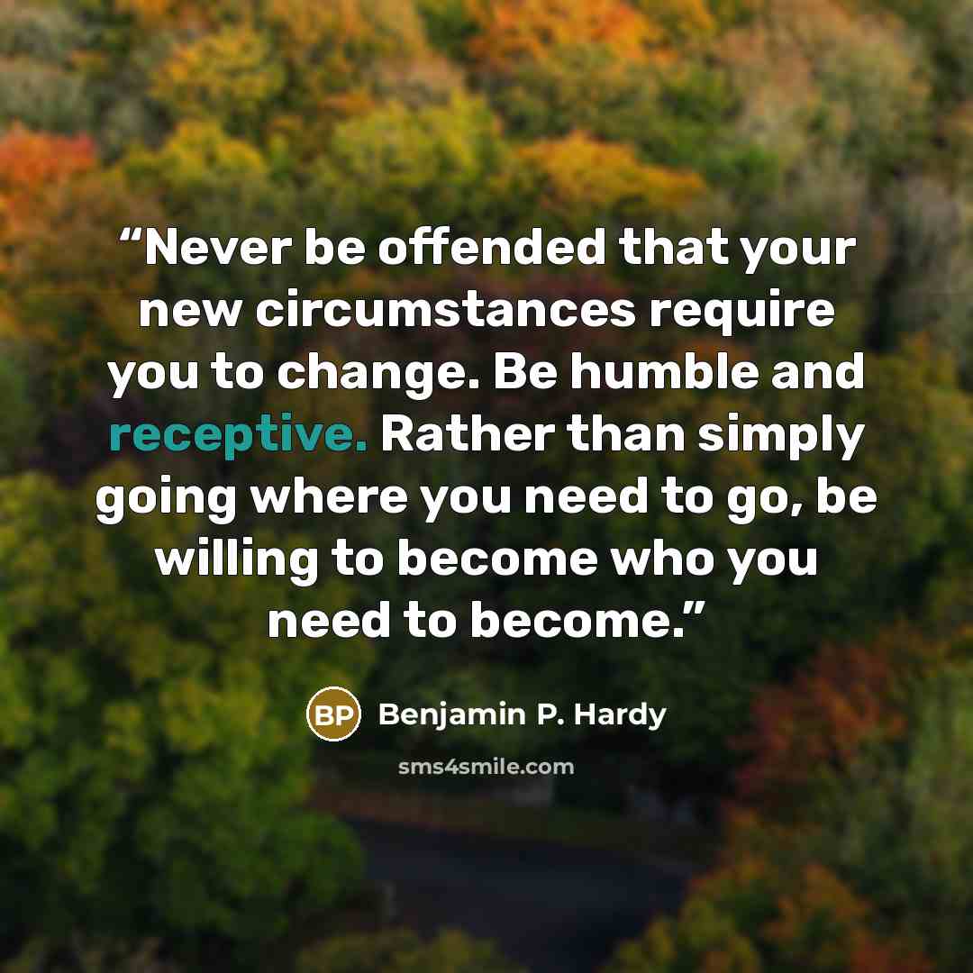 “Never be offended that your new circumstances require you to change. Be humble and receptive. Rather than simply going where you need to go, be willing to become who you need to become.” quote by Benjamin P. Hardy