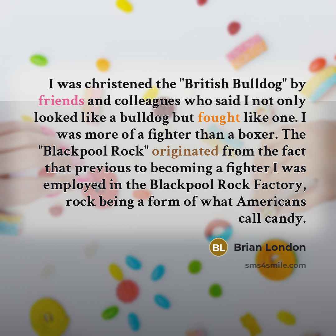 “I was christened the "British Bulldog" by friends and colleagues who said I not only looked like a bulldog but fought like one. I was more of a fighter than a boxer. The "Blackpool Rock" originated from the fact that previous to becoming a fighter I was employed in the Blackpool Rock Factory, rock…” quote by Brian London