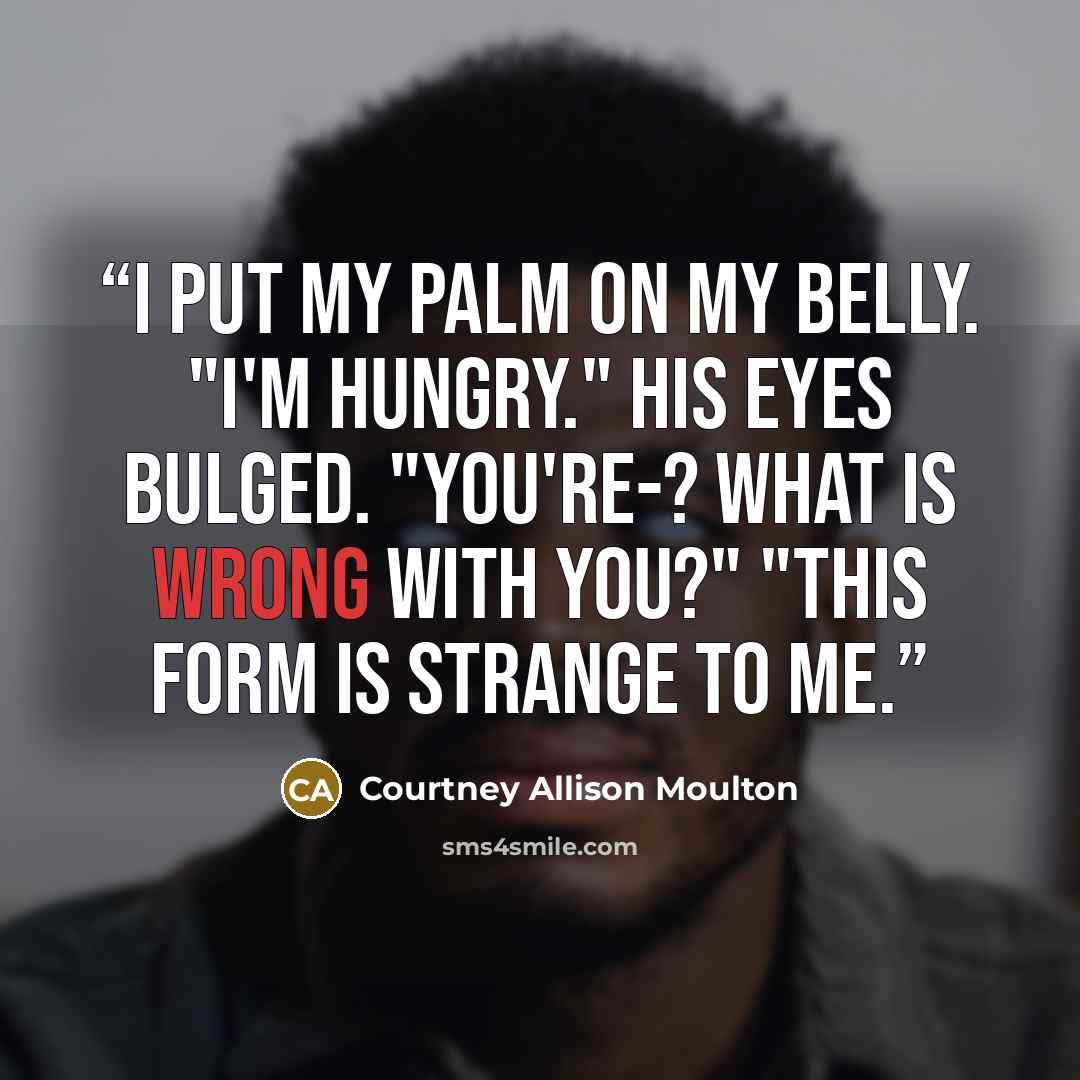 “I put my palm on my belly. "I'm hungry." His eyes bulged. "You're-? What is wrong with you?" "This form is strange to me.” quote by Courtney Allison Moulton