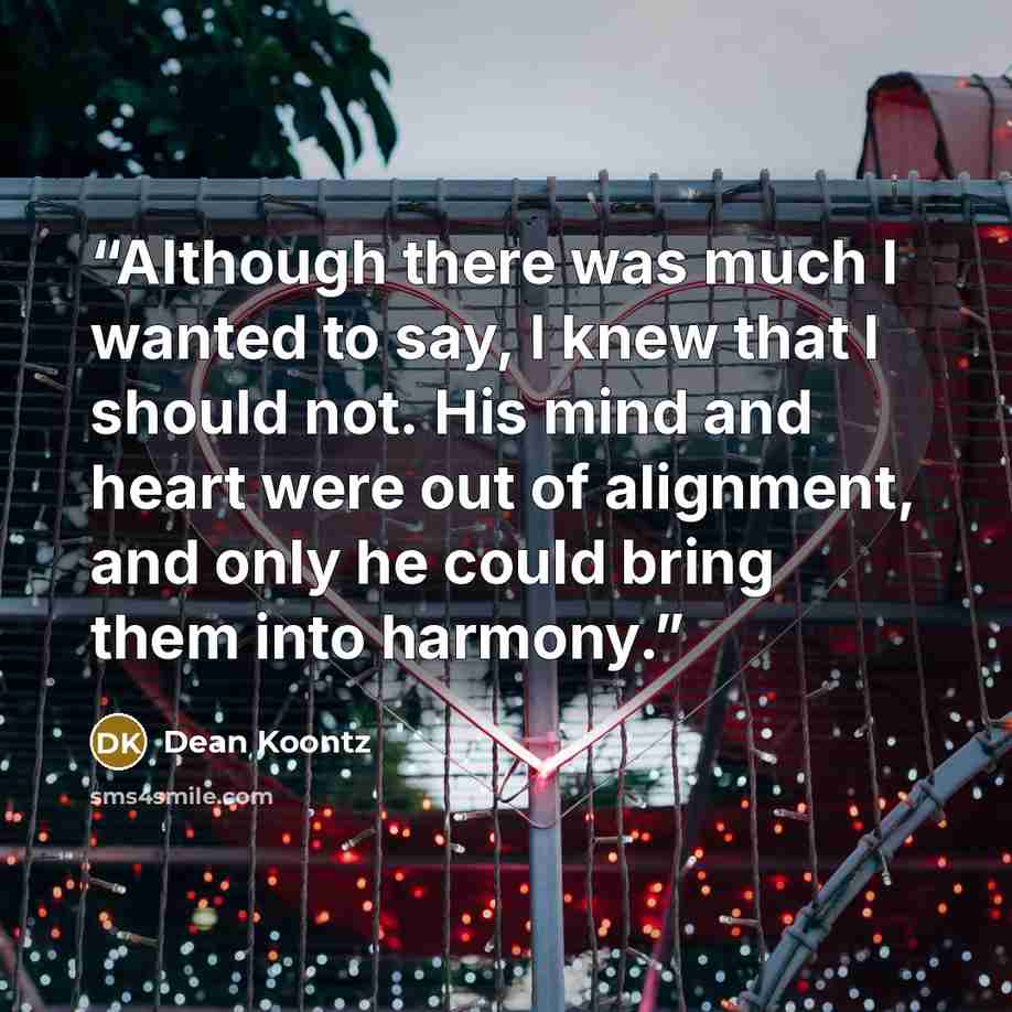 “Although there was much I wanted to say, I knew that I should not. His mind and heart were out of alignment, and only he could bring them into harmony.” quote by Dean Koontz