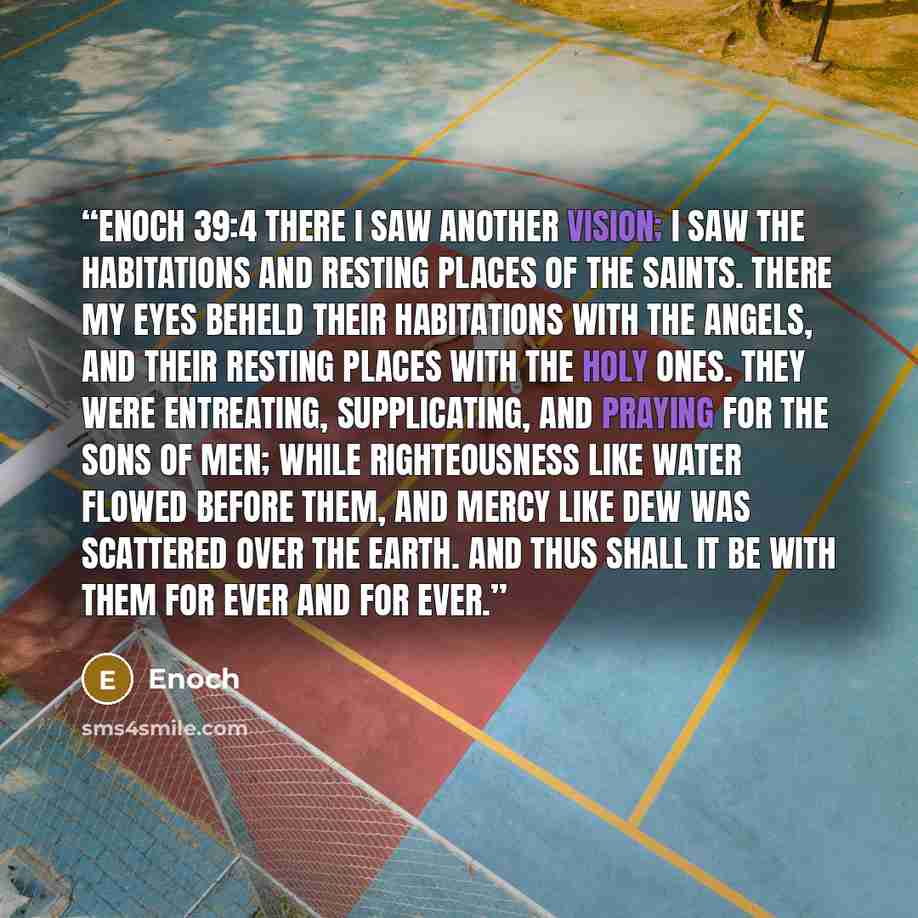 “Enoch 39:4 There I saw another vision; I saw the habitations and resting places of the saints. There my eyes beheld their habitations with the angels, and their resting places with the holy ones. They were entreating, supplicating, and praying for the sons of men; while righteousness like water…” quote by Enoch