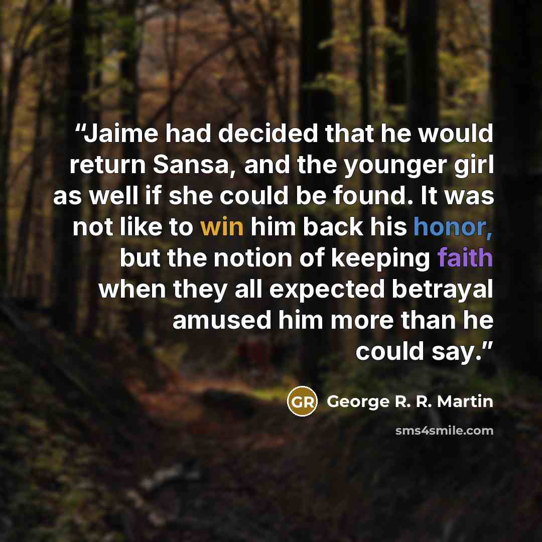 “Jaime had decided that he would return Sansa, and the younger girl as well if she could be found. It was not like to win him back his honor, but the notion of keeping faith when they all expected betrayal amused him more than he could say.” quote by George R. R. Martin