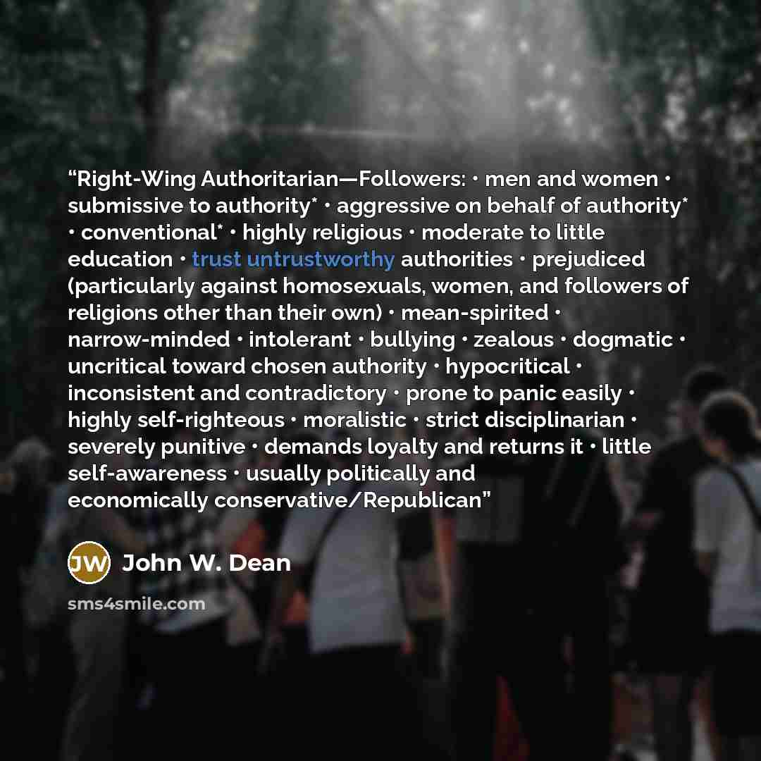 “Right-Wing Authoritarian—Followers: • men and women • submissive to authority* • aggressive on behalf of authority* • conventional* • highly religious • moderate to little education • trust untrustworthy authorities • prejudiced (particularly against homosexuals, women, and followers of religions…” quote by John W. Dean