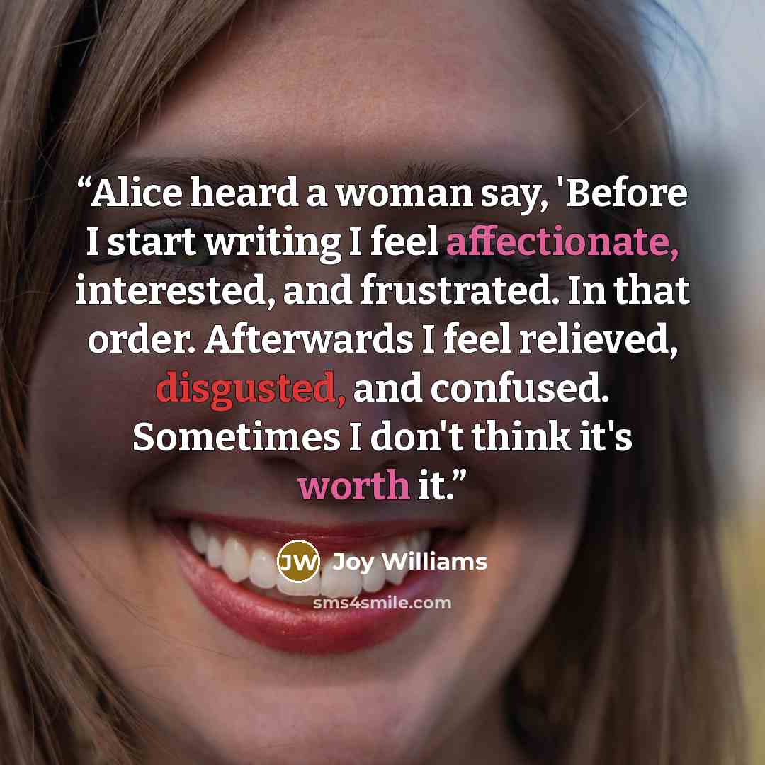 “Alice heard a woman say, 'Before I start writing I feel affectionate, interested, and frustrated. In that order. Afterwards I feel relieved, disgusted, and confused. Sometimes I don't think it's worth it.” quote by Joy Williams