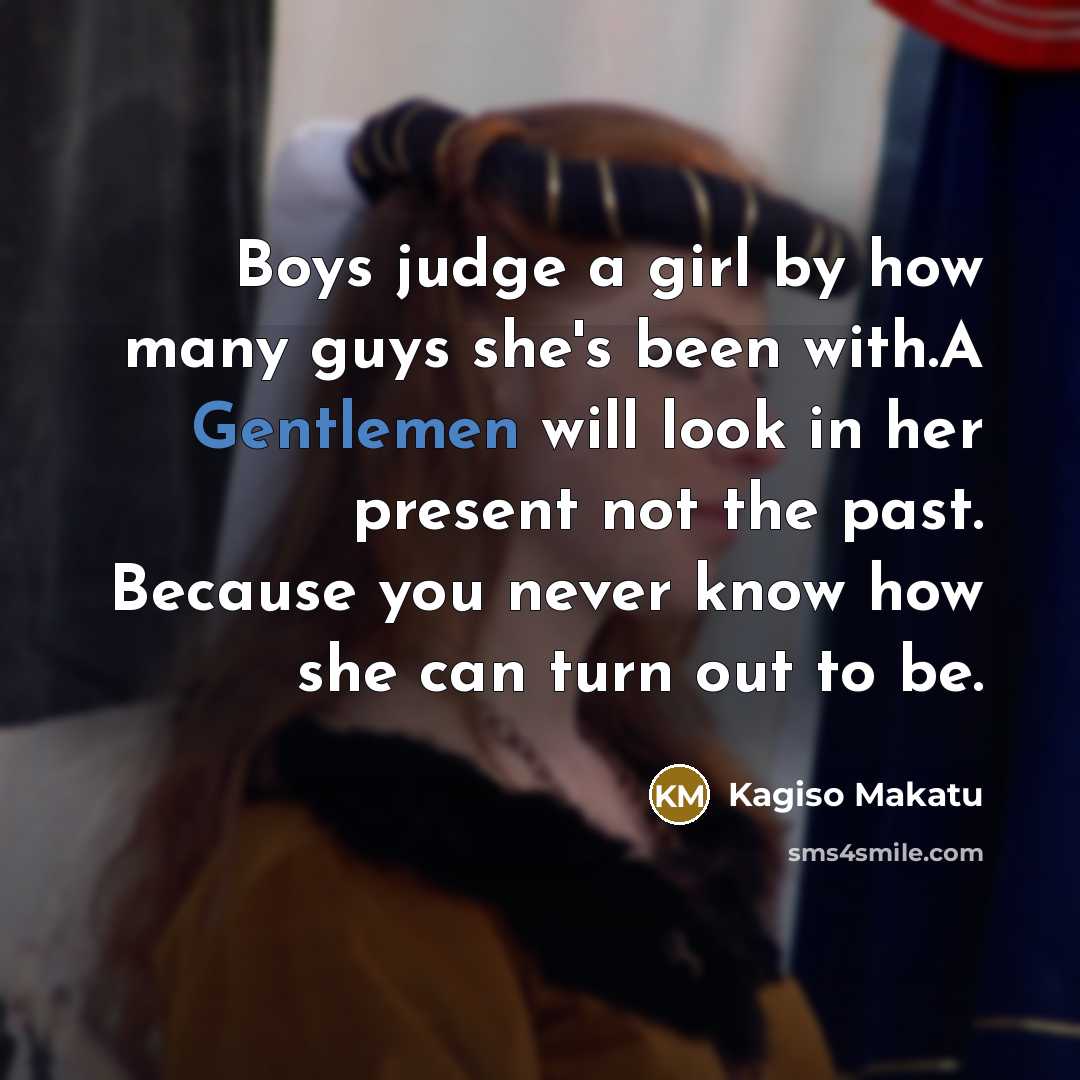 “Boys judge a girl by how many guys she's been with.A Gentlemen will look in her present not the past. Because you never know how she can turn out to be.” quote by Kagiso Makatu