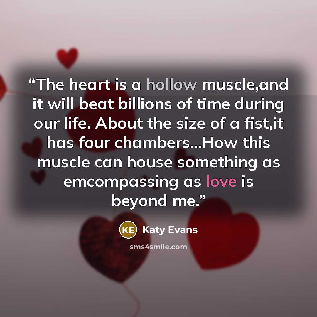 “The heart is a hollow muscle,and it will beat billions of time during our life. About the size of a fist,it has four chambers…How this muscle can house something as emcompassing as love is beyond me.” quote by Katy Evans