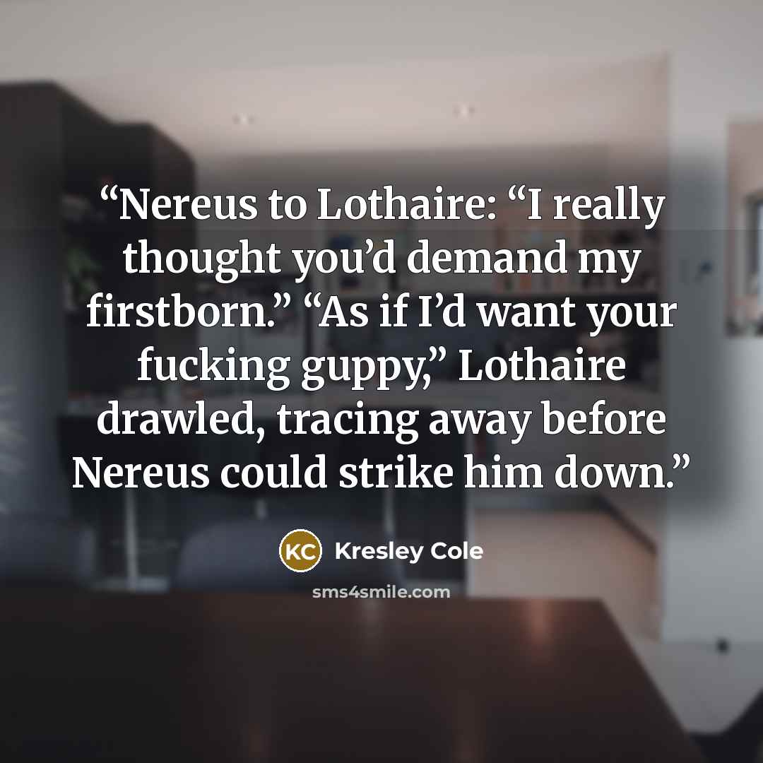 “Nereus to Lothaire: “I really thought you’d demand my firstborn.” “As if I’d want your fucking guppy,” Lothaire drawled, tracing away before Nereus could strike him down.” quote by Kresley Cole