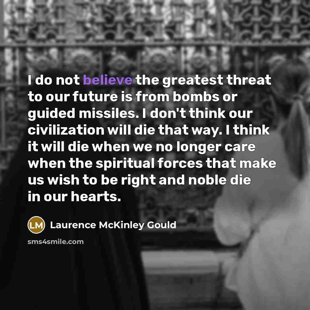 “I do not believe the greatest threat to our future is from bombs or guided missiles. I don't think our civilization will die that way. I think it will die when we no longer care when the spiritual forces that make us wish to be right and noble die in our hearts.” quote by Laurence McKinley Gould