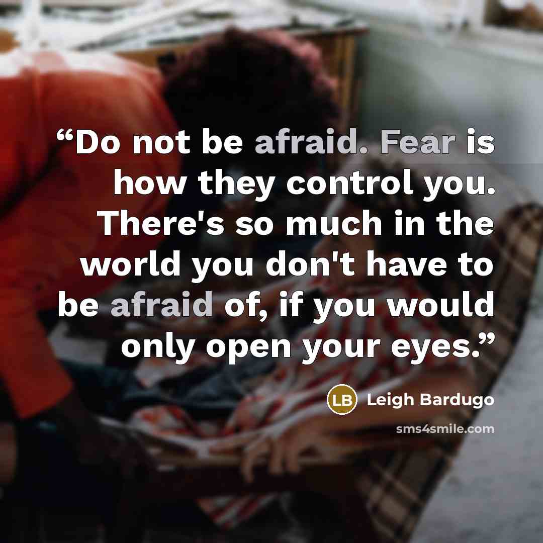 “Do not be afraid. Fear is how they control you. There's so much in the world you don't have to be afraid of, if you would only open your eyes.” quote by Leigh Bardugo