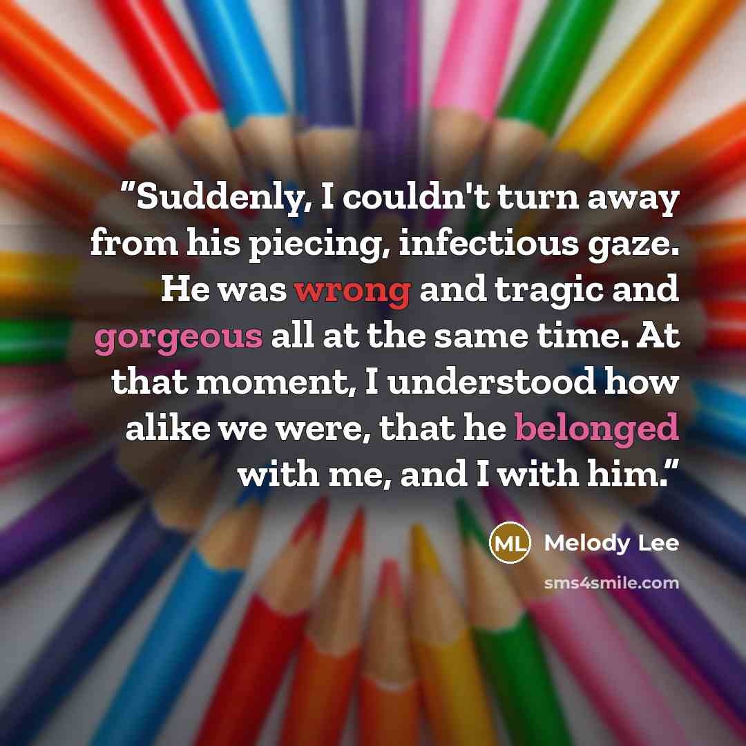 “Suddenly, I couldn't turn away from his piecing, infectious gaze. He was wrong and tragic and gorgeous all at the same time. At that moment, I understood how alike we were, that he belonged with me, and I with him.” quote by Melody Lee