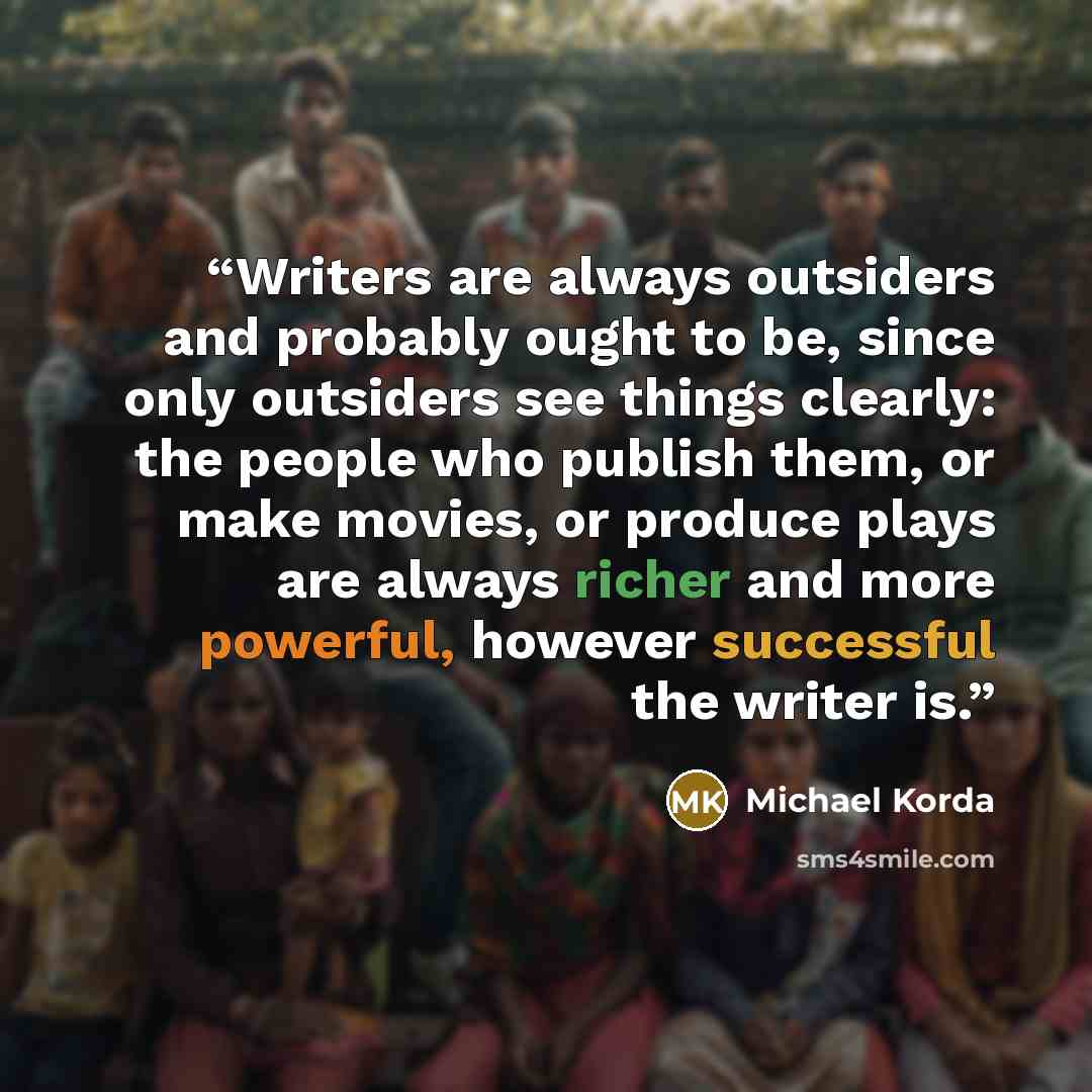“Writers are always outsiders and probably ought to be, since only outsiders see things clearly: the people who publish them, or make movies, or produce plays are always richer and more powerful, however successful the writer is.” quote by Michael Korda