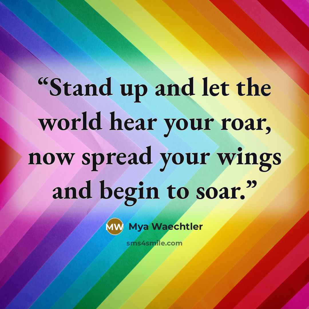 “Stand up and let the world hear your roar, now spread your wings and begin to soar.” quote by Mya Waechtler