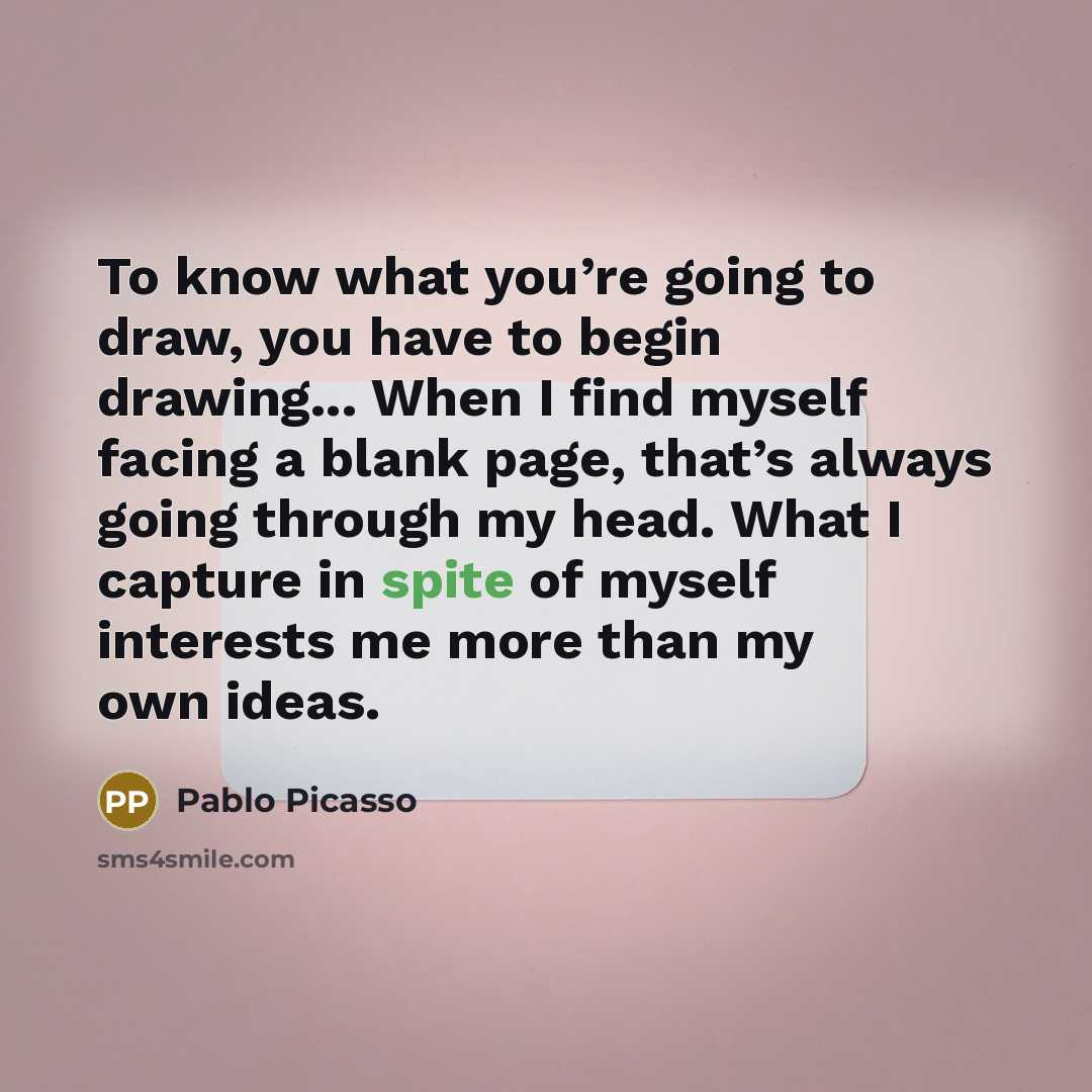“To know what you’re going to draw, you have to begin drawing... When I find myself facing a blank page, that’s always going through my head. What I capture in spite of myself interests me more than my own ideas.” quote by Pablo Picasso