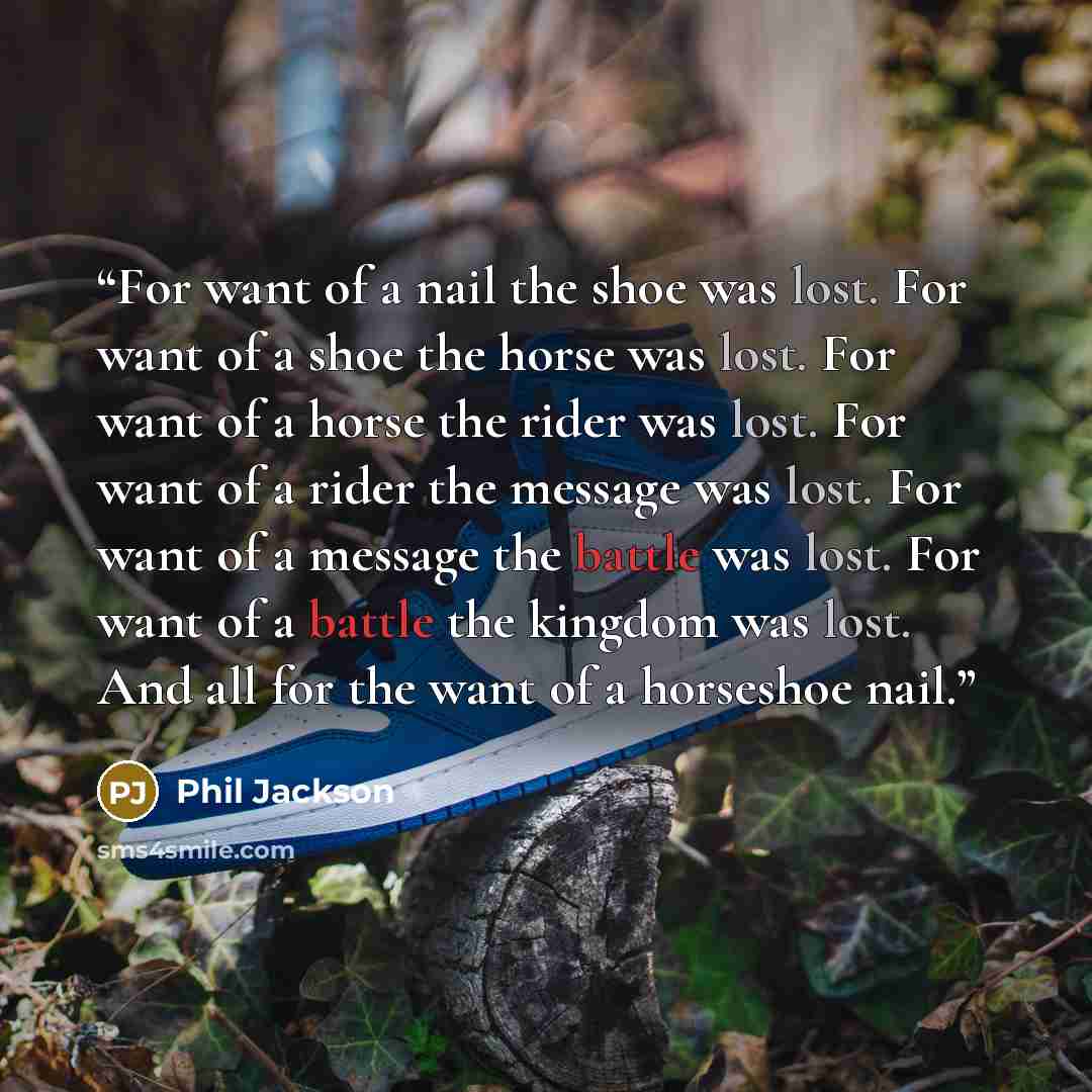 “For want of a nail the shoe was lost. For want of a shoe the horse was lost. For want of a horse the rider was lost. For want of a rider the message was lost. For want of a message the battle was lost. For want of a battle the kingdom was lost. And all for the want of a horseshoe nail.” quote by Phil Jackson