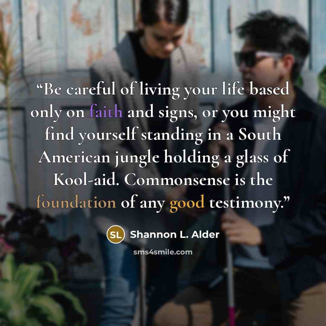 “Be careful of living your life based only on faith and signs, or you might find yourself standing in a South American jungle holding a glass of Kool-aid. Commonsense is the foundation of any good testimony.” quote by Shannon L. Alder