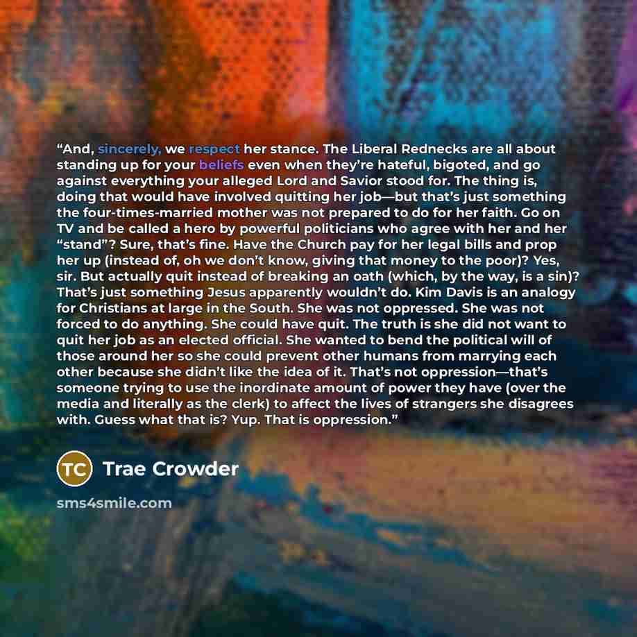 “And, sincerely, we respect her stance. The Liberal Rednecks are all about standing up for your beliefs even when they’re hateful, bigoted, and go against everything your alleged Lord and Savior stood for. The thing is, doing that would have involved quitting her job—but that’s just something the…” quote by Trae Crowder
