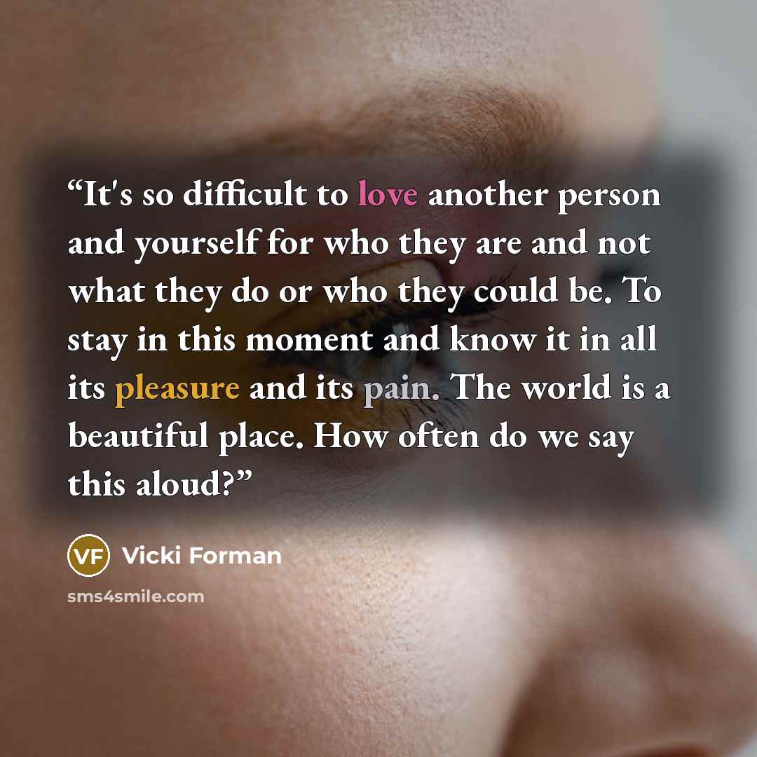 “It's so difficult to love another person and yourself for who they are and not what they do or who they could be. To stay in this moment and know it in all its pleasure and its pain. The world is a beautiful place. How often do we say this aloud?” quote by Vicki Forman