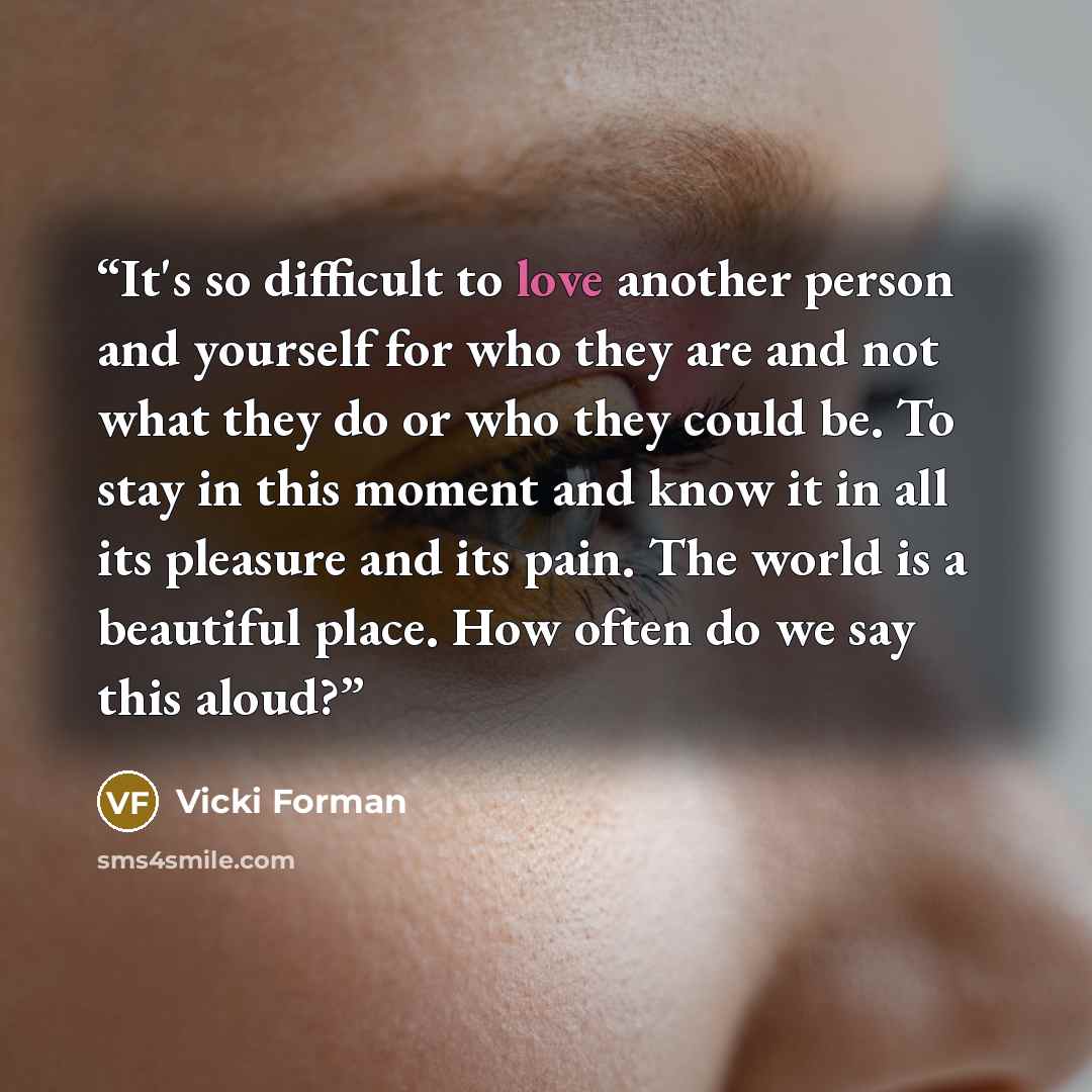 “It's so difficult to love another person and yourself for who they are and not what they do or who they could be. To stay in this moment and know it in all its pleasure and its pain. The world is a beautiful place. How often do we say this aloud?” quote by Vicki Forman