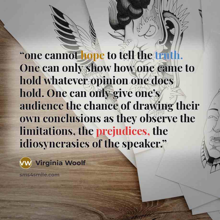 “one cannot hope to tell the truth. One can only show how one came to hold whatever opinion one does hold. One can only give one’s audience the chance of drawing their own conclusions as they observe the limitations, the prejudices, the idiosyncrasies of the speaker.” quote by Virginia Woolf