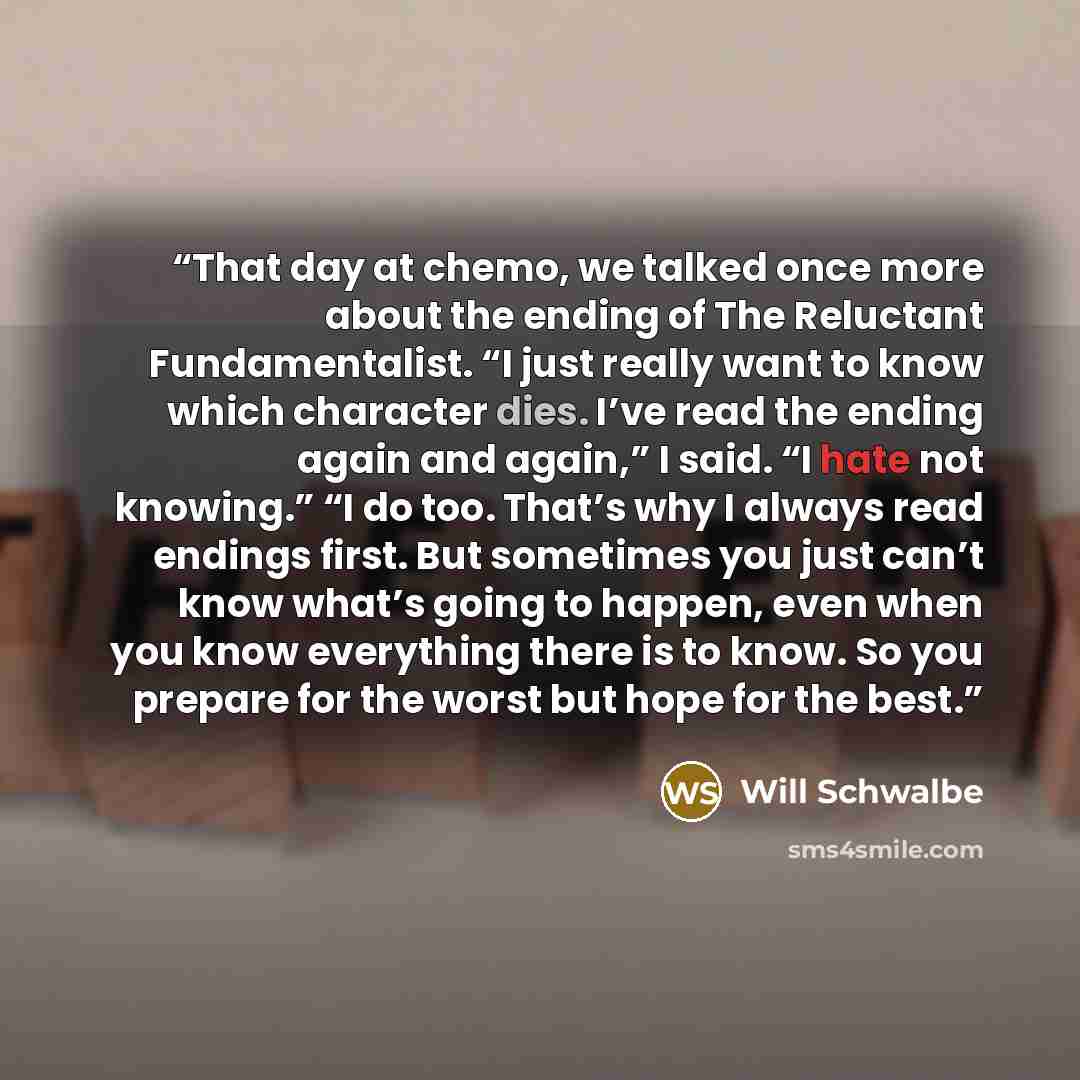“That day at chemo, we talked once more about the ending of The Reluctant Fundamentalist. “I just really want to know which character dies. I’ve read the ending again and again,” I said. “I hate not knowing.” “I do too. That’s why I always read endings first. But sometimes you just can’t know…” quote by Will Schwalbe